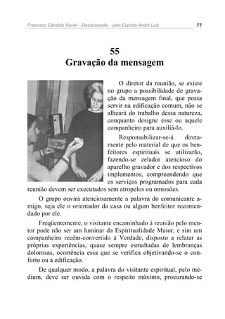 Francisco Cândido Xavier - Desobsessão - pelo Espírito André Luiz   77




                           55
                  Gravação da mensagem

                                   O diretor da reunião, se existe
                              no grupo a possibilidade de grava-
                              ção da mensagem final, que possa
                              servir na edificação comum, não se
                              alheará do trabalho dessa natureza,
                              conquanto designe esse ou aquele
                              companheiro para auxiliá-lo.
                                   Responsabilizar-se-á     direta-
                              mente pelo material de que os ben-
                              feitores espirituais se utilizarão,
                              fazendo-se zelador atencioso do
                              aparelho gravador e dos respectivos
                              implementos, compreendendo que
                              os serviços programados para cada
reunião devem ser executados sem atropelos ou omissões.
     O grupo ouvirá atenciosamente a palavra do comunicante a-
migo, seja ele o orientador da casa ou algum benfeitor recomen-
dado por ele.
     Freqüentemente, o visitante encaminhado à reunião pelo men-
tor pode não ser um luminar da Espiritualidade Maior, e sim um
companheiro recém-convertido à Verdade, disposto a relatar as
próprias experiências, quase sempre esmaltadas de lembranças
dolorosas, ocorrência essa que se verifica objetivando-se o con-
forto ou a edificação.
     De qualquer modo, a palavra do visitante espiritual, pelo mé-
dium, deve ser ouvida com o respeito máximo, procurando-se
 