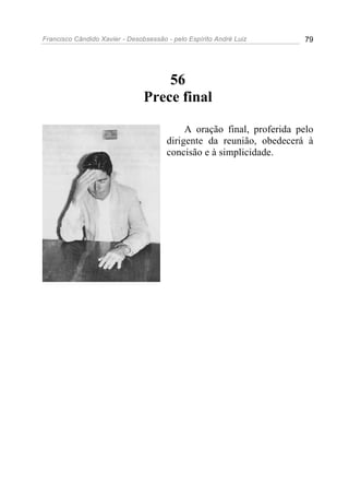 Francisco Cândido Xavier - Desobsessão - pelo Espírito André Luiz       79




                                    56
                                Prece final

                                            A oração final, proferida pelo
                                       dirigente da reunião, obedecerá à
                                       concisão e à simplicidade.
 