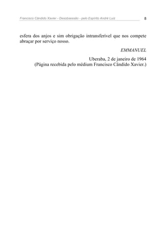 Francisco Cândido Xavier - Desobsessão - pelo Espírito André Luiz          8




esfera dos anjos e sim obrigação intransferível que nos compete
abraçar por serviço nosso.
                                                                    EMMANUEL
                                     Uberaba, 2 de janeiro de 1964
          (Página recebida pelo médium Francisco Cândido Xavier.)
 