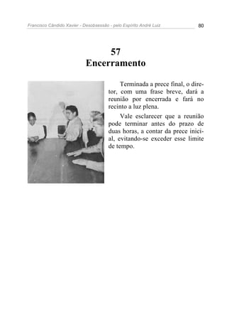 Francisco Cândido Xavier - Desobsessão - pelo Espírito André Luiz        80




                                 57
                            Encerramento

                                            Terminada a prece final, o dire-
                                       tor, com uma frase breve, dará a
                                       reunião por encerrada e fará no
                                       recinto a luz plena.
                                            Vale esclarecer que a reunião
                                       pode terminar antes do prazo de
                                       duas horas, a contar da prece inici-
                                       al, evitando-se exceder esse limite
                                       de tempo.
 