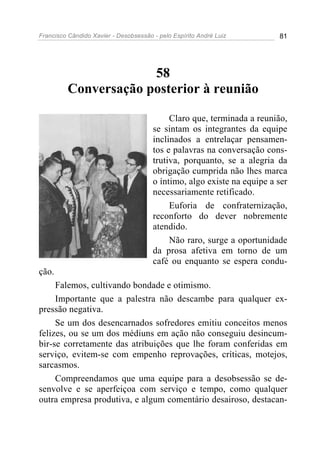 Francisco Cândido Xavier - Desobsessão - pelo Espírito André Luiz        81




                      58
         Conversação posterior à reunião

                                            Claro que, terminada a reunião,
                                       se sintam os integrantes da equipe
                                       inclinados a entrelaçar pensamen-
                                       tos e palavras na conversação cons-
                                       trutiva, porquanto, se a alegria da
                                       obrigação cumprida não lhes marca
                                       o íntimo, algo existe na equipe a ser
                                       necessariamente retificado.
                                            Euforia de confraternização,
                                       reconforto do dever nobremente
                                       atendido.
                                            Não raro, surge a oportunidade
                                       da prosa afetiva em torno de um
                                       café ou enquanto se espera condu-
ção.
     Falemos, cultivando bondade e otimismo.
     Importante que a palestra não descambe para qualquer ex-
pressão negativa.
     Se um dos desencarnados sofredores emitiu conceitos menos
felizes, ou se um dos médiuns em ação não conseguiu desincum-
bir-se corretamente das atribuições que lhe foram conferidas em
serviço, evitem-se com empenho reprovações, críticas, motejos,
sarcasmos.
     Compreendamos que uma equipe para a desobsessão se de-
senvolve e se aperfeiçoa com serviço e tempo, como qualquer
outra empresa produtiva, e algum comentário desairoso, destacan-
 