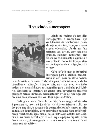 Francisco Cândido Xavier - Desobsessão - pelo Espírito André Luiz   83




                            59
                   Reouvindo a mensagem

                                    Ainda no recinto ou nos dias
                               subseqüentes, é aconselhável que
                               os lidadores da desobsessão, quan-
                               do seja necessário, reouçam a men-
                               sagem educativa, obtida na fase
                               terminal das tarefas, caso haja sido
                               gravada. Procurar – repitamos – nas
                               frases do comunicante a essência e
                               a orientação. Por outro lado, abster-
                               se do impulso da divulgação, sem
                               estudo.
                                    Cabe refletir que as primeiras
                               instruções para a criatura reencar-
                               nada se verificam no plano domés-
tico. A criatura humana recebe dos pais e dos instrutores do lar
conselhos e indicações inesquecíveis, mas, por isso, nem todos
podem ser encaminhados às tipografias para o trabalho publicitá-
rio. Ninguém se lembrará de enviar uma advertência maternal
qualquer para a imprensa, conquanto um aviso de mãe seja sem-
pre uma peça preciosa para os filhos a que se destine.
     O dirigente, na hipótese da recepção de mensagens destinadas
à propagação, precisará joeirá-las em rigorosa triagem, solicitan-
do, para esse fim, o concurso de companheiros habituados às lides
culturais e doutrinárias, com autoridade bastante para emitir opi-
niões, verificando, igualmente, se as instruções obtidas não coin-
cidem, na forma literal, com essa ou aquela página espírita, medi-
única ou não, já consagrada na leitura comum, embora o fundo
moral seja respeitável.
 
