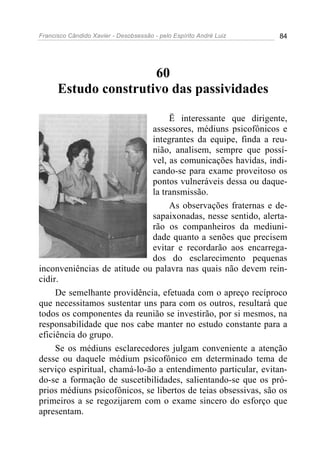 Francisco Cândido Xavier - Desobsessão - pelo Espírito André Luiz   84




                      60
      Estudo construtivo das passividades

                                   Ë interessante que dirigente,
                              assessores, médiuns psicofônicos e
                              integrantes da equipe, finda a reu-
                              nião, analisem, sempre que possí-
                              vel, as comunicações havidas, indi-
                              cando-se para exame proveitoso os
                              pontos vulneráveis dessa ou daque-
                              la transmissão.
                                   As observações fraternas e de-
                              sapaixonadas, nesse sentido, alerta-
                              rão os companheiros da mediuni-
                              dade quanto a senões que precisem
                              evitar e recordarão aos encarrega-
                              dos do esclarecimento pequenas
inconveniências de atitude ou palavra nas quais não devem rein-
cidir.
     De semelhante providência, efetuada com o apreço recíproco
que necessitamos sustentar uns para com os outros, resultará que
todos os componentes da reunião se investirão, por si mesmos, na
responsabilidade que nos cabe manter no estudo constante para a
eficiência do grupo.
     Se os médiuns esclarecedores julgam conveniente a atenção
desse ou daquele médium psicofônico em determinado tema de
serviço espiritual, chamá-lo-ão a entendimento particular, evitan-
do-se a formação de suscetibilidades, salientando-se que os pró-
prios médiuns psicofônicos, se libertos de teias obsessivas, são os
primeiros a se regozijarem com o exame sincero do esforço que
apresentam.
 