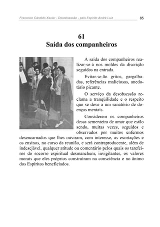 Francisco Cândido Xavier - Desobsessão - pelo Espírito André Luiz   85




                             61
                  Saída dos companheiros

                                    A saída dos companheiros rea-
                               lizar-se-á nos moldes da discrição
                               seguidos na entrada.
                                    Evitar-se-ão gritos, gargalha-
                               das, referências maliciosas, anedo-
                               tário picante.
                                    O serviço da desobsessão re-
                               clama a tranqüilidade e o respeito
                               que se deve a um sanatório de do-
                               enças mentais.
                                    Considerem os companheiros
                               dessa sementeira de amor que estão
                               sendo, muitas vezes, seguidos e
                               observados por muitos enfermos
desencarnados que lhes ouviram, com interesse, as exortações e
os ensinos, no curso da reunião, e será contraproducente, além de
indesejável, qualquer atitude ou comentário pelos quais os tarefei-
ros do socorro espiritual desmanchem, invigilantes, os valores
morais que eles próprios construíram na consciência e no ânimo
dos Espíritos beneficiados.
 