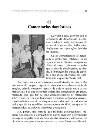Francisco Cândido Xavier - Desobsessão - pelo Espírito André Luiz   86




                           62
                  Comentários domésticos

                                   De volta a casa, convém que os
                              servidores da desobsessão silenci-
                              em qualquer nota inconveniente
                              acerca de transmissões, influências,
                              fenômenos ou revelações havidas
                              na reunião.
                                   Se os comunicantes se referi-
                              rem a problemas infelizes, como
                              sejam crimes, ofensas, mágoas ou
                              faltas diversas, cabe-nos recordar
                              que a obra da desobsessão, no fun-
                              do, é libertação das trevas de espíri-
                              to e não existe libertação das som-
                              bras sem esquecimento do mal.
     Conversas acerca de quaisquer manifestações ou traços de-
primentes do amparo espiritual efetuado estabelecem ímãs de
atração, criando correntes mentais de ação e reação entre os co-
mentaristas e os que se tornam objeto dos comentários em pauta,
realidade essa que faz de todo desaconselháveis as referências
sobre o mal, de vez que funcionam à maneira de bisturis visíveis,
revolvendo inutilmente as chagas mentais dos enfermos desencar-
nados que foram atendidos, arrancando-os do alívio em que estão
mergulhados, para novas síndromes de angústia.
     Isto, porém, não impede que médiuns esclarecedores, mé-
diuns psicofônicos e companheiros outros analisem determinadas
passagens da palavra ou da presença das entidades sofredoras, em
círculo íntimo, para estudo construtivo, com efeitos na edificação
 