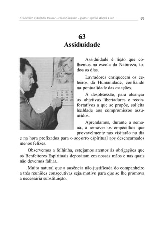 Francisco Cândido Xavier - Desobsessão - pelo Espírito André Luiz   88




                                   63
                              Assiduidade

                                   Assiduidade é lição que co-
                              lhemos na escola da Natureza, to-
                              dos os dias.
                                   Lavradores enriquecem os ce-
                              leiros da Humanidade, confiando
                              na pontualidade das estações.
                                   A desobsessão, para alcançar
                              os objetivos libertadores e recon-
                              fortativos a que se propõe, solicita
                              lealdade aos compromissos assu-
                              midos.
                                   Aprendamos, durante a sema-
                              na, a remover os empecilhos que
                              provavelmente nos visitarão no dia
e na hora prefixados para o socorro espiritual aos desencarnados
menos felizes.
     Observemos a folhinha, estejamos atentos às obrigações que
os Benfeitores Espirituais depositam em nossas mãos e nas quais
não devemos falhar.
     Muito natural que a ausência não justificada do companheiro
a três reuniões consecutivas seja motivo para que se lhe promova
a necessária substituição.
 