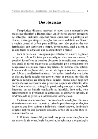 Francisco Cândido Xavier - Desobsessão - pelo Espírito André Luiz   9




                              Desobsessão
     Terapêuticas diversas merecem estudos para a supressão dos
males que flagelam a Humanidade. Antibióticos atacam processos
de infecção, institutos especializados examinam a patologia do
câncer, a cirurgia atinge o coração para sanar o defeito cardíaco e
a vacina constitui defesa para milhões. Ao lado, porém, das en-
fermidades que supliciam o corpo, encontramos, aqui e além, as
calamidades da obsessão que desequilibram a mente.
     Para lá das teias fisiológicas que entretecem o carro orgânico
de que se vale o Espírito para o estágio educativo no mundo, é
possível identificar os quadros obscuros de semelhantes desastres,
nos quais as forças magnéticas desajustadas pelo pensamento em
desgoverno assimilam forças magnéticas do mesmo teor, estabe-
lecendo a alienação mental, que vai do tique à loucura, escalando
por fobias e moléstias-fantasmas. Vemo-los instalados em todas
as classes, desde aquelas em que se situam as pessoas providas de
elevados recursos da inteligência àquelas outras onde respiram
companheiros carecentes das primeiras noções do alfabeto, des-
bordando, muita vez, na tragédia passional que ocupa a atenção da
imprensa ou na insânia conduzida ao hospício. Isso tudo, sem
relacionarmos os problemas da depressão, os desvarios sexuais, as
síndromes de angústias e as desarmonias domésticas.
     Espíritos desencarnados e encarnados de condição enfermiça
sintonizam-se uns com os outros, criando prejuízos e perturbações
naqueles que lhes sofrem a influência vampirizadora, lembrando
vegetais nobres que parasitos arrasam, depois de solapar-lhes to-
das as resistências.
     Refletindo nisso e diligenciando cooperar na medicação a es-
ses males de sintomatologia imprecisa, imaginamos a organização
 