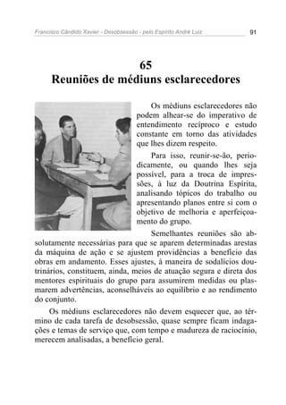 Francisco Cândido Xavier - Desobsessão - pelo Espírito André Luiz   91




                     65
      Reuniões de médiuns esclarecedores

                                   Os médiuns esclarecedores não
                               podem alhear-se do imperativo de
                               entendimento recíproco e estudo
                               constante em torno das atividades
                               que lhes dizem respeito.
                                   Para isso, reunir-se-ão, perio-
                               dicamente, ou quando lhes seja
                               possível, para a troca de impres-
                               sões, à luz da Doutrina Espírita,
                               analisando tópicos do trabalho ou
                               apresentando planos entre si com o
                               objetivo de melhoria e aperfeiçoa-
                               mento do grupo.
                                   Semelhantes reuniões são ab-
solutamente necessárias para que se aparem determinadas arestas
da máquina de ação e se ajustem providências a benefício das
obras em andamento. Esses ajustes, à maneira de sodalícios dou-
trinários, constituem, ainda, meios de atuação segura e direta dos
mentores espirituais do grupo para assumirem medidas ou plas-
marem advertências, aconselháveis ao equilíbrio e ao rendimento
do conjunto.
     Os médiuns esclarecedores não devem esquecer que, ao tér-
mino de cada tarefa de desobsessão, quase sempre ficam indaga-
ções e temas de serviço que, com tempo e madureza de raciocínio,
merecem analisadas, a benefício geral.
 