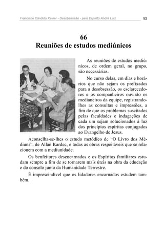 Francisco Cândido Xavier - Desobsessão - pelo Espírito André Luiz   92




                        66
          Reuniões de estudos mediúnicos

                                  As reuniões de estudos mediú-
                              nicos, de ordem geral, no grupo,
                              são necessárias.
                                  No curso delas, em dias e horá-
                              rios que não sejam os prefixados
                              para a desobsessão, os esclarecedo-
                              res e os companheiros ouvirão os
                              medianeiros da equipe, registrando-
                              lhes as consultas e impressões, a
                              fim de que os problemas suscitados
                              pelas faculdades e indagações de
                              cada um sejam solucionados à luz
                              dos princípios espíritas conjugados
                              ao Evangelho de Jesus.
    Aconselha-se-lhes o estudo metódico de “O Livro dos Mé-
diuns”, de Allan Kardec, e todas as obras respeitáveis que se rela-
cionem com a mediunidade.
    Os benfeitores desencarnados e os Espíritos familiares estu-
dam sempre a fim de se tornarem mais úteis na obra da educação
e do consolo junto da Humanidade Terrestre.
    É imprescindível que os lidadores encarnados estudem tam-
bém.
 