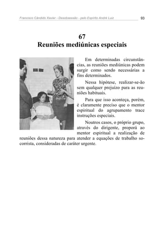 Francisco Cândido Xavier - Desobsessão - pelo Espírito André Luiz   93




                        67
            Reuniões mediúnicas especiais

                                    Em determinadas circunstân-
                               cias, as reuniões mediúnicas podem
                               surgir como sendo necessárias a
                               fins determinados.
                                    Nessa hipótese, realizar-se-ão
                               sem qualquer prejuízo para as reu-
                               niões habituais.
                                    Para que isso aconteça, porém,
                               é claramente preciso que o mentor
                               espiritual do agrupamento trace
                               instruções especiais.
                                    Noutros casos, o próprio grupo,
                               através do dirigente, proporá ao
                               mentor espiritual a realização de
reuniões dessa natureza para atender a equações de trabalho so-
corrista, consideradas de caráter urgente.
 