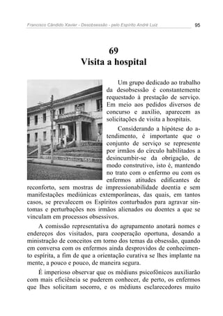 Francisco Cândido Xavier - Desobsessão - pelo Espírito André Luiz   95




                                 69
                          Visita a hospital

                                     Um grupo dedicado ao trabalho
                                da desobsessão é constantemente
                                requestado à prestação de serviço.
                                Em meio aos pedidos diversos de
                                concurso e auxílio, aparecem as
                                solicitações de visita a hospitais.
                                     Considerando a hipótese do a-
                                tendimento, é importante que o
                                conjunto de serviço se represente
                                por irmãos do círculo habilitados a
                                desincumbir-se da obrigação, de
                                modo construtivo, isto é, mantendo
                                no trato com o enfermo ou com os
                                enfermos atitudes edificantes de
reconforto, sem mostras de impressionabilidade doentia e sem
manifestações mediúnicas extemporâneas, das quais, em tantos
casos, se prevalecem os Espíritos conturbados para agravar sin-
tomas e perturbações nos irmãos alienados ou doentes a que se
vinculam em processos obsessivos.
     A comissão representativa do agrupamento anotará nomes e
endereços dos visitados, para cooperação oportuna, dosando a
ministração de conceitos em torno dos temas da obsessão, quando
em conversa com os enfermos ainda desprovidos de conhecimen-
to espírita, a fim de que a orientação curativa se lhes implante na
mente, a pouco e pouco, de maneira segura.
     É imperioso observar que os médiuns psicofônicos auxiliarão
com mais eficiência se puderem conhecer, de perto, os enfermos
que lhes solicitam socorro, e os médiuns esclarecedores muito
 