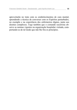Francisco Cândido Xavier - Desobsessão - pelo Espírito André Luiz   96




aproveitarão no trato com os estabelecimentos de cura mental,
aprendendo a técnica de conversar com os Espíritos perturbados,
no exemplo e na experiência dos enfermeiros dignos, junto aos
doentes complexos. Urge também que o comando socorrista ob-
serve as normas vigentes na organização hospitalar visitada, com-
portando-se de tal modo que não lhe fira os princípios.
 