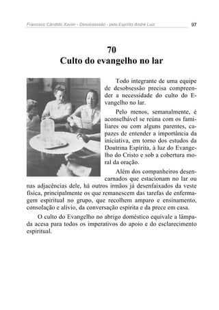 Francisco Cândido Xavier - Desobsessão - pelo Espírito André Luiz   97




                           70
                Culto do evangelho no lar

                                    Todo integrante de uma equipe
                               de desobsessão precisa compreen-
                               der a necessidade do culto do E-
                               vangelho no lar.
                                    Pelo menos, semanalmente, é
                               aconselhável se reúna com os fami-
                               liares ou com alguns parentes, ca-
                               pazes de entender a importância da
                               iniciativa, em torno dos estudos da
                               Doutrina Espírita, à luz do Evange-
                               lho do Cristo e sob a cobertura mo-
                               ral da oração.
                                    Além dos companheiros desen-
                               carnados que estacionam no lar ou
nas adjacências dele, há outros irmãos já desenfaixados da veste
física, principalmente os que remanescem das tarefas de enferma-
gem espiritual no grupo, que recolhem amparo e ensinamento,
consolação e alívio, da conversação espírita e da prece em casa.
     O culto do Evangelho no abrigo doméstico equivale a lâmpa-
da acesa para todos os imperativos do apoio e do esclarecimento
espiritual.
 