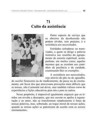 Francisco Cândido Xavier - Desobsessão - pelo Espírito André Luiz   98




                               71
                       Culto da assistência

                                    Outro aspecto de serviço que
                               os obreiros da desobsessão não
                               podem olvidar, sem prejuízo, é a
                               assistência aos necessitados.
                                    Entidades sofredoras ou trans-
                               viadas, a quem se dirige a palavra
                               instrutiva nas reuniões do agrupa-
                               mento de socorro espiritual, acom-
                               panham, em muitos casos, aqueles
                               mesmos que as exortam aos cami-
                               nhos da paciência e da caridade,
                               examinando-lhes os exemplos.
                                    A assistência aos necessitados,
                               seja através do pão ou do agasalho,
do auxílio financeiro ou do medicamento, do passe ou do ensina-
mento, em favor dos que atravessam provações mais difíceis que
as nossas, não é somente um dever, mas também valioso curso de
experiências e lições educativas para nós e para os outros.
    Nesse propósito, é impossível igualmente esquecer que os ir-
mãos em revolta e desespero, que nos ouvem os apelos à regene-
ração e ao amor, não se transformam simplesmente à força de
nossas palavras, mas, sobretudo, ao toque moral de nossas ações,
quando as nossas ações se patenteiam de acordo com os nossos
ensinamentos.
 