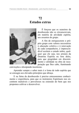 Francisco Cândido Xavier - Desobsessão - pelo Espírito André Luiz   99




                                 72
                            Estudos extras

                                  É forçoso que os seareiros da
                              desobsessão não se circunscrevam,
                              em matéria de atividade espírita,
                              aos assuntos do grupo.
                                  A fim de enriquecerem o pró-
                              prio grupo com valores necessários
                              à educação coletiva e à renovação
                              de cada companheiro, é imprescin-
                              dível aceitem o estudo nobre, qual-
                              quer que ele seja, nos arraiais da
                              Doutrina Espírita ou fora deles,
                              para que progridam em discerni-
                              mento e utilidade na obra de recu-
                              peração que lhes cabe, iluminando
convicções e dissipando incertezas.
    Aprender sempre e saber mais é o lema de todo espírita que
se consagra aos elevados princípios que abraça.
    E na faina da desobsessão é preciso entesouremos conheci-
mento e experiência, para que os instrutores Espirituais nos en-
contrem maleáveis e proveitosos na extensão do bem que nos
propomos cultivar e desenvolver.
 