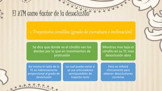 El ATM como factor de la desoclusión
1. Trayectoria condilea (grado de curvatura e inclinación)
Se dice que donde va el cóndilo van los
dientes por lo que en movimientos de
protrusión
Así mismo el radio de la
TC es indirectamente
proporcional al grado de
desoclusión
Lo cual puede variar si
se usa articuladores
semiajustables de
trayecto recto
Mientras mas baje el
cóndilo en su TC mas
desoclusión abra
Pero no influirá
clínicamente para
obtener desoclusiones
correctas
 