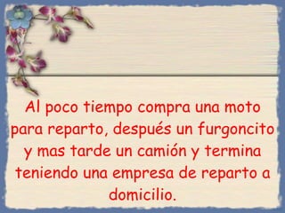 Al poco tiempo compra una moto para reparto, después un furgoncito y mas tarde un camión y termina teniendo una empresa de reparto a domicilio. Bihal 