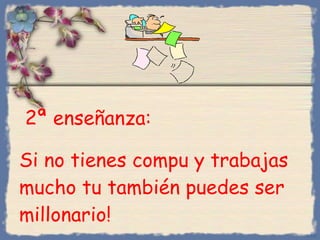 2 ª  enseñanza :  Si no tienes compu y trabajas mucho tu también puedes ser millonario ! Bihal 