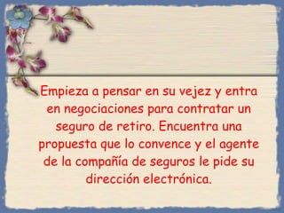 Empieza a pensar en su vejez y entra en negociaciones para contratar un seguro de retiro. Encuentra una propuesta que lo convence y el agente de la compañía de seguros le pide su dirección electrónica. Bihal 