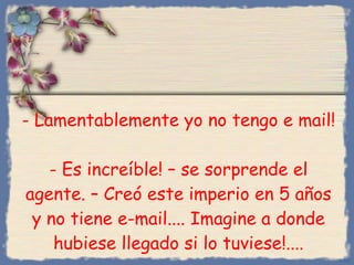 -  Lamentablemente yo no tengo e mail ! -  Es increíble ! –  se sorprende el agente . –  Creó este imperio en 5 años y no tiene e-mail. ...  Imagine a donde hubiese llegado si lo tuviese!.... Bihal 