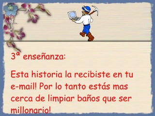 3 ª enseñanza :  Esta historia la recibiste en tu e-mail! Por lo tanto estás mas cerca de limpiar baños que ser millonario! Bihal 