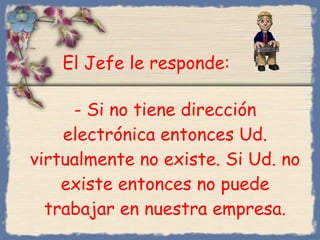 -  Si no tiene dirección electrónica entonces Ud. virtualmente no existe .  Si Ud. no existe entonces no puede trabajar en nuestra empresa. Bihal El Jefe le responde : 