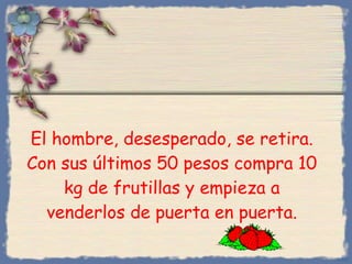 El hombre, desesperado, se retira. Con sus últimos 50 pesos compra 10 kg de frutillas y empieza a venderlos de puerta en puerta. Bihal 