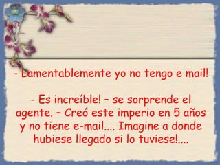 - Lamentablemente yo no tengo e mail!
- Es increíble! – se sorprende el
agente. – Creó este imperio en 5 años
y no tiene e-mail.... Imagine a donde
hubiese llegado si lo tuviese!....
Bihal

 