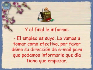Y al final le informa:
- El empleo es suyo. Lo vamos a
tomar como efectivo, por favor
déme su dirección de e-mail para
que podamos informarle que día
tiene que empezar.
Bihal

 