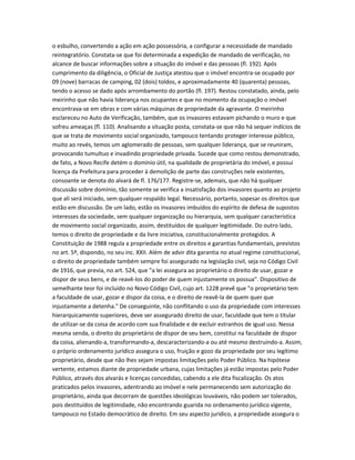o esbulho, convertendo a ação em ação possessória, a configurar a necessidade de mandado
reintegratório. Constata-se que foi determinada a expedição de mandado de verificação, no
alcance de buscar informações sobre a situação do imóvel e das pessoas (fl. 192). Após
cumprimento da diligência, o Oficial de Justiça atestou que o imóvel encontra-se ocupado por
09 (nove) barracas de camping, 02 (dois) toldos, e aproximadamente 40 (quarenta) pessoas,
tendo o acesso se dado após arrombamento do portão (fl. 197). Restou constatado, ainda, pelo
meirinho que não havia liderança nos ocupantes e que no momento da ocupação o imóvel
encontrava-se em obras e com várias máquinas de propriedade da agravante. O meirinho
esclareceu no Auto de Verificação, também, que os invasores estavam pichando o muro e que
sofreu ameaças (fl. 110). Analisando a situação posta, constata-se que não há sequer indícios de
que se trata de movimento social organizado, tampouco tentando proteger interesse público,
muito ao revés, temos um aglomerado de pessoas, sem qualquer liderança, que se reuniram,
provocando tumultuo e invadindo propriedade privada. Sucede que como restou demonstrado,
de fato, a Novo Recife detém o domínio útil, na qualidade de proprietária do imóvel, e possui
licença da Prefeitura para proceder à demolição de parte das construções nele existentes,
consoante se denota do alvará de fl. 176/177. Registre-se, ademais, que não há qualquer
discussão sobre domínio, tão somente se verifica a insatisfação dos invasores quanto ao projeto
que ali será iniciado, sem qualquer respaldo legal. Necessário, portanto, sopesar os direitos que
estão em discussão. De um lado, estão os invasores imbuídos do espírito de defesa de supostos
interesses da sociedade, sem qualquer organização ou hierarquia, sem qualquer característica
de movimento social organizado, assim, destituídos de qualquer legitimidade. Do outro lado,
temos o direito de propriedade e da livre iniciativa, constitucionalmente protegidos. A
Constituição de 1988 regula a propriedade entre os direitos e garantias fundamentais, previstos
no art. 5º, dispondo, no seu inc. XXII. Além de advir dita garantia no atual regime constitucional,
o direito de propriedade também sempre foi assegurado na legislação civil, seja no Código Civil
de 1916, que previa, no art. 524, que "a lei assegura ao proprietário o direito de usar, gozar e
dispor de seus bens, e de reavê-los do poder de quem injustamente os possua". Dispositivo de
semelhante teor foi incluído no Novo Código Civil, cujo art. 1228 prevê que "o proprietário tem
a faculdade de usar, gozar e dispor da coisa, e o direito de reavê-la de quem quer que
injustamente a detenha." De conseguinte, não conflitando o uso da propriedade com interesses
hierarquicamente superiores, deve ser assegurado direito de usar, faculdade que tem o titular
de utilizar-se da coisa de acordo com sua finalidade e de excluir estranhos de igual uso. Nessa
mesma senda, o direito do proprietário de dispor de seu bem, constitui na faculdade de dispor
da coisa, alienando-a, transformando-a, descaracterizando-a ou até mesmo destruindo-a. Assim,
o próprio ordenamento jurídico assegura o uso, fruição e gozo da propriedade por seu legítimo
proprietário, desde que não lhes sejam impostas limitações pelo Poder Público. Na hipótese
vertente, estamos diante de propriedade urbana, cujas limitações já estão impostas pelo Poder
Público, através dos alvarás e licenças concedidas, cabendo a ele dita fiscalização. Os atos
praticados pelos invasores, adentrando ao imóvel e nele permanecendo sem autorização do
proprietário, ainda que decorram de questões ideológicas louváveis, não podem ser tolerados,
pois destituídos de legitimidade, não encontrando guarida no ordenamento jurídico vigente,
tampouco no Estado democrático de direito. Em seu aspecto jurídico, a propriedade assegura o
 
