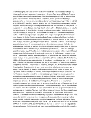 direito de exigir que todas as pessoas se abstenham de turbar o exercício do direito por seu
titular, podendo reavê-la de quem injustamente a detenha. Para tanto, o Código de Processo
Civil estabelece a possibilidade de manejo das ações possessórias, para que os detentores da
posse possam ter seus direito reguardado. Com efeito, para o aparelhamento da ação
possessória faz-se mister a demonstração de alguns requisitos pela autora, previstos no art. 926
e art. 927 do CPC, que têm a seguinte redação: Art. 926. O possuidor tem direito a ser mantido
na posse em caso de turbação e reintegrado no esbulho. Art. 927. Incumbe ao autor provar: I - a
sua posse; II - a turbação ou o esbulho praticado pelo réu; III - a data da turbação ou do esbulho;
IV - a continuação da posse, embora turbada, na ação de manutenção; a perda da posse, na
ação de reintegração. Na lição de CARLOS ROBERTO GONÇALVES: "A posse é protegida para
evitar a violência e assegurar a paz social, bem como porque a situação de fato aparenta ser
uma situação de direito. É, assim, uma situação de fato protegida pelo legislador. Se alguém
instala-se em um imóvel e nele se mantém, mansa e pacificamente, por mais de ano e dia, cria
uma situação possessória, que lhe proporciona direito a proteção. Tal direito é chamado de jus
possessionis, derivado de uma posse autônoma, independente de qualquer título. (...) Já o
direito à posse, conferido ao portador de título devidamente transcrito, bem como ao titular de
outros direitos reais, é denominado jus possidendi ou posse casual (...) Tanto no caso do jus
possidendi (posse causal, titulada), como no do jus possessionis (posse autônoma, sem título), é
assegurado o direito à proteção dessa situação contra atos de violência, para garantia da paz
social. Como se pode verificar, a posse distingue-se da propriedade, mas o possuidor encontra-
se em situação de fato, aparentando ser o proprietário". (Direito das Coisas. São Paulo: Saraiva,
2003, p. 5). Ressalte-se que a posse é poder de fato. Este é o sentido do artigo 1.196 do Código
Civil: "Considera-se possuidor todo aquele que tem de fato o exercício, pleno ou não, de algum
dos poderes inerentes à propriedade". A propósito, o artigo 1.204, do mesmo Diploma, também
traz disposição clara no sentido de que a posse somente se adquire no momento em que se
passa a exercer, de fato, os poderes inerentes ao domínio. In casu, indene de dúvida que a
agravante, além de detentora do domínio, exercia a posse de fato do imóvel. Assim, uma vez
verificados os requisitos necessários ao manejo da ação, como a prova da posse, o esbulho
praticado pelos agravados incertos, a data da sua ocorrência, e a presença dos invasores em
concomitância com os funcionários do empreendimento, indene de duvida que se afigura
imperiosa a concessão da medida liminar reintegratória. Analisando-se os documentos
acostados aos autos, bem como as teses da agravante, entende-se que a falta de decisão do Juiz
singular, postergando a prestação jurisdicional é extremamente gravosa, que se encontra eivada
do exercício pleno de seus direitos de posse e na iminência de ver o seu patrimônio danificado
pelas pessoas ali instaladas. Ademais, o art. 928 do Código de Processo Civil dispensa a oitiva do
réu, assim como a audiência de justificação, quando a petição inicial estiver devidamente
instruída. O colendo Superior Tribunal de Justiça já pacificou o entendimento de que o juiz pode,
ao receber a inicial, conceder ordem reintegratória, desde que devidamente comprovada a
posse anterior, o esbulho praticado e a data da perda da posse, conforme precedente abaixo
transcrito: Com pertinência à espécie: PROCESSUAL CIVIL. REINTEGRAÇAO DE POSSE. MANDADO
LIMINAR DE REINTEGRAÇAO. DEFERIMENTO. Pelo disposto na primeira parte do artigo 928 do
Código de Processo Civil, o juiz pode, tão logo receba a inicial devidamente instruída, conceder a
 