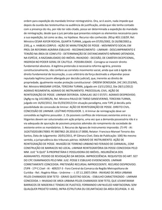 ordem para expedição do mandado liminar reintegratório. Ora, se é assim, nada impede que
depois da ouvida das testemunhas na audiência de justificação, ainda que não tenha contado
com a presença do réu, por não ter sido citado, possa ser determinada a expedição do mandado
de reintegração, desde que o juiz perceba que presentes estejam os elementos necessários para
a sua expedição, tal como se deu, na hipótese. Recurso não conhecido. (REsp 403.118/DF, Rel.
Ministro CESAR ASFOR ROCHA, QUARTA TURMA, julgado em 07/05/2002, DJ 26/08/2002 p.
239), g. n. HABEAS CORPUS - AÇÃO DE MANUTENÇÃO DE POSSE - MOVIMENTO SOCIAL EM
PROL DA REFORMA AGRÁRIA ESBULHO - RECONHECIMENTO - LIMINAR - DESCUMPRIMENTO E
TENSÃO NA ÁREA DE CONFLITO - DETERMINAÇÃO DE DISTANCIAMENTO MÍNIMO (ATENDIDA,
NA ESPÉCIE, A RAZOABILIDADE) DO IMÓVEL INVADIDO - DECISÃO, DE CARÁTER EXCEPCIONAL,
INSERIDA NO PODER GERAL DE CAUTELA - POSSIBILIDADE - Consigna-se inexistir direito
fundamental absoluto. A legítima pretensão à necessária reforma agrária, prevista
constitucionalmente, não confere ao correlato movimento social, ainda que sob à égide do
direito fundamental de locomoção, o uso arbitrário da força destinado a vilipendiar posse
reputada legítima (assim albergada por decisão judicial), que, inerente ao direito de
propriedade, igualmente recebe proteção constitucional - ORDEM DENEGADA. (HC 243.253/MS,
Rel. Ministro MASSAMI UYEDA, TERCEIRA TURMA, julgado em 13/11/2012, DJe 28/11/2012)
AGRAVO REGIMENTAL AGRAVO DE INSTRUMENTO. PROCESSUAL CIVIL. AÇÃO DE
REINTEGRAÇÃO DE POSSE. LIMINAR DEFERIDA. SÚMULAS 182 E 07/STJ. AGRAVO DESPROVIDO.
(AgRg no Ag 1411985/RJ, Rel. Ministro PAULO DE TARSO SANSEVERINO, TERCEIRA TURMA,
julgado em 16/02/2012, DJe 01/03/2012) Em situação paradigma, este TJPE já decidiu pela
possibilidade de concessão de liminar: AÇÃO DE REINTEGRAÇÃO DE POSSE. DIREITO CIVIL.
CONCESSÃO DE LIMINAR. LEGÍTIMO POSSUIDOR. 1. A liminar de reintegração deve ser
concedida ao legítimo possuidor. 2. Os possíveis conflitos de interesses existentes entre os
litigantes devem ser solucionados em ação própria, uma vez que a demanda possessória não é a
via adequada de apuração de possíveis prejuízos advindos do rompimento da sociedade de
existente entre os mandatários. 3. Recurso de Agravo de Instrumento improvido. (TJ-PE - AI:
162675020108170001 PE 0007862-28.2010.8.17.0000, Relator: Francisco Manoel Tenorio dos
Santos, Data de Julgamento: 20/01/2011, 4ª Câmara Cível, Data de Publicação: 100) No mesmo
sentido, a jurisprudência dos tribunais pátrios: AGRAVO DE INSTRUMENTO. AÇÃO DE
REINTEGRAÇÃO DE POSSE. INVASÃO DE TERRENO URBANO NO FERIADO DE CARNAVAL, COM
CONSTRUÇÃO DE BARRACOS NO LOCAL. LIMINAR REINTEGRATÓRIA DA POSSE CONCEDIDA PELO
MM. JUIZ "A QUO" À PROPRIETÁRIA E POSSUIDORA DO IMÓVEL. INSURGÊNCIA DOS
AGRAVANTES. PEDIDO DE REVOGAÇÃO DA MEDIDA. IMPROCEDÊNCIA. REQUISITOS DO ART. 927
DO CPC EXAMINADOS PELO MM. JUIZ. POSSE E ESBULHO EVIDENCIADOS. LIMINAR
CORRETAMENTE CONCEDIDA. PRETENSÃO RECURSAL IMPROCEDENTE. RECURSO DESPROVIDO.
(TJPR - 17ª C.Cível - AI - 409257-3 - Foro Central da Comarca da Região Metropolitana de
Curitiba - Rel.: Rogério Ribas - Unânime - - J. 07.11.2007) ORIA - INVASAO DE AREA URBANA
PELOS CHAMADOS SEM TETO - GRAVE QUESTAO SOCIAL - ESBULHO CARACTERIZADO - LIMINAR
CONCEDIDA. I- INVASAO DE AREA URBANA PELOS CHAMADOS SEM TETO, QUE LEVANTARAM
BARRACOS DE MADEIRA E TENDAS DE PLASTICO, FORMANDO UM NUCLEO HABITACIONAL SEM
QUALQUER PROJETO VIARIO, INFRA-ESTRUTURA OU DELIMITACAO DA AREA OCUPADA. II- AS
 
