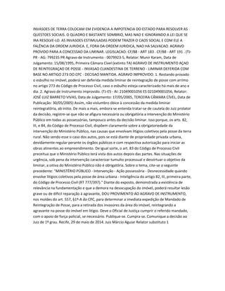 INVASOES DE TERRA COLOCAM EM EVIDENCIA A IMPOTENCIA DO ESTADO PARA RESOLVER AS
QUESTOES SOCIAIS. O QUADRO E BASTANTE SOMBRIO, MAS NAO E IGNORANDO A LEI QUE SE
IRA RESOLVE-LO. AS INVASOES ESTIMULADAS PODEM TRAZER O CAOS SOCIAL E COM ELE A
FALÊNCIA DA ORDEM JURIDICA. E, FORA DA ORDEM JURIDICA, NAO HA SALVACAO. AGRAVO
PROVIDO PARA A CONCESSAO DA LIMINAR. LEGISLACAO: CF/88 - ART 183 . CF/88 - ART 191 . (TJ-
PR - AG: 799235 PR Agravo de Instrumento - 0079923-5, Relator: Munir Karam, Data de
Julgamento: 15/08/1995, Primeira Câmara Cível (extinto TA) AGRAVO DE INSTRUMENTO AÇAO
DE REINTEGRAÇAO DE POSSE - INVASAO CLANDESTINA DE TERRENO - LIMINAR DEFERIDA COM
BASE NO ARTIGO 273 DO CPC - DECISAO MANTIDA. AGRAVO IMPROVIDO. 1. Restando provado
o esbulho no imóvel, poderá ser deferida medida liminar de reintegração de posse com arrimo
no artigo 273 do Código de Processo Civil, caso o esbulho esteja caracterizado há mais de ano e
dia. 2. Agravo de Instrumento improvido. (TJ-ES - AI: 21049001056 ES 021049001056, Relator:
JOSÉ LUIZ BARRETO VIVAS, Data de Julgamento: 17/05/2005, TERCEIRA CÂMARA CÍVEL, Data de
Publicação: 30/05/2005) Assim, não vislumbro óbice à concessão da medida liminar
reintegratória, ab initio. De mais a mais, embora se entenda tratar-se de cautela do Juiz prolator
da decisão, registre-se que não se afigura necessária ou obrigatória a intervenção do Ministério
Público em todas as possessórias, tampouco antes da decisão liminar. Isso porque, os arts. 82,
III, e 84, do Código de Processo Civil, dispõem claramente sobre a obrigatoriedade da
intervenção do Ministério Público, nas causas que envolvam litígios coletivos pela posse da terra
rural. Não sendo esse o caso dos autos, pois se está diante de propriedade privada urbana,
devidamente regular perante os órgãos públicos e com respectiva autorização para iniciar as
obras atinentes ao empreendimento. De igual sorte, o art. 83 do Código de Processo Civil
preceitua que o Ministério Público terá vista dos autos depois das partes. Nas situações de
urgência, sob pena da intervenção caracterizar tumulto processual e desvirtuar o objetivo da
liminar, a oitiva do Ministério Público não é obrigatória. Sobre o tema, cite-se o seguinte
precedente: "MINISTÉRIO PÚBLICO - Intervenção - Ação possessória - Desnecessidade quando
envolve litígios coletivos pela posse de área urbana - Inteligência do artigo 82, III, primeira parte,
do Código de Processo Civil (RT 777/397)." Diante do exposto, demonstrada a existência de
relevância na fundamentação e que a demora na desocupação do imóvel, poderá resultar lesão
grave ou de difícil reparação à agravante, DOU PROVIMENTO AO AGRAVO DE INSTRUMENTO,
nos moldes do art. 557, §1º-A do CPC, para determinar a imediata expedição de Mandado de
Reintegração de Posse, para a retirada dos invasores da área do imóvel, reintegrando a
agravante na posse do imóvel em litígio. Deve o Oficial de Justiça cumprir o referido mandado,
com o apoio de força policial, se necessário. Publique-se. Cumpra-se. Comunique a decisão ao
Juiz de 1º grau. Recife, 29 de maio de 2014. Juiz Márcio Aguiar Relator substituto 1
 