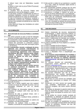 f) obtiver maior nota em Matemática, quando
houver;
g) obtiver a maior nota na prova Prática Processual,
quando houver;
h) tiver maior idade;
16.4 O resultado final do Concurso Público será
publicado por meio de três listagens, a saber:
a) Lista Geral, contendo a classificação de todos os
candidatos habilitados, inclusive os inscritos como
portador de deficiência em ordem de classificação;
b) Lista de Portadores de Deficiência, contendo a
classificação exclusiva dos candidatos habilitados
inscritos como portador de deficiência em ordem de
classificação;
c)Lista Geral por Cargo dos Candidatos em ordem
de classificação.
17. DA ELIMINAÇÃO
17.1 Será eliminado do Concurso Público o candidato
que:
17.1.1 não estiver presente na sala ou local de realização
da prova no horário determinado para o seu início;
17.1.2 for surpreendido, durante a realização da prova, em
comunicação com outro candidato, utilizando-se de
material não autorizado ou praticando qualquer
modalidade de fraude para obter aprovação própria
ou de terceiros;
17.1.3 for surpreendido, durante a realização da prova,
utilizando e/ou portando indevidamente ou
diferentemente das orientações deste Edital:
a) equipamentos eletrônicos como máquinas
calculadoras, MP3, MP4, telefone celular, tablets,
notebook, gravador, máquina fotográfica,
controle de alarme de carro e/ou qualquer
aparelho similar;
b) livros, anotações, réguas de cálculo,
dicionários, códigos e/ou legislação, impressos
que não estejam expressamente permitidos ou
qualquer outro material de consulta;
c) relógio de qualquer espécie, óculos escuros
ou quaisquer acessórios de chapelaria, tais
como chapéu, boné, gorro etc.
17.1.4 caso qualquer objeto, tais como aparelho
celular, aparelhos eletrônicos ou relógio de
qualquer espécie venha a emitir ruídos, mesmo
que devidamente acondicionado no envelope de
guarda de pertences e/ou conforme as
orientações deste Edital, durante a realização da
prova.
17.1.5 for surpreendido dando ou recebendo auxílio para a
execução da prova;
17.1.6 faltar com o devido respeito para com qualquer
membro da equipe de aplicação da prova, com as
autoridades presentes ou com os demais
candidatos;
17.1.7 fizer anotação de informações relativas às suas
respostas em qualquer outro meio, que não os
permitidos;
17.1.8 afastar-se da sala, a qualquer tempo, sem o
acompanhamento de fiscal;
17.1.9 ausentar-se da sala, a qualquer tempo, portando a
Folha de Respostas;
17.1.10descumprir as instruções contidas no caderno de
questões e na Folha de Respostas;
17.1.11 perturbar, de qualquer modo, a ordem dos
trabalhos, incorrendo em comportamento indevido;
17.1.12não permitir a coleta de sua assinatura e, quando
for o caso, coleta da impressão digital durante a
realização da prova;
17.1.13for surpreendido portando qualquer tipo de arma
e/ou se negar a entregar a arma à Coordenação;
17.1.14recusar-se a ser submetido ao detector de metal;
17.1.15recusar-se a entregar o material da prova ao
término do tempo destinado para a sua realização;
17.1.16não atingir a pontuação mínima estabelecida neste
Edital para ser considerado classificado/aprovado
em qualquer fase do certame.
17.2 Se, a qualquer tempo, for constatado por qualquer
meio, ter o candidato se utilizado de processo ilícito,
sua prova será anulada e ele será automaticamente
eliminado do Concurso Público.
18. DOS RECURSOS
18.1 Caberá interposição de recursos, devidamente
fundamentados, a AOCP Concursos Públicos no
prazo de 02 (dois) dias úteis da publicação das
decisões objetos dos recursos, assim entendidos:
18.1.1 contra o indeferimento da inscrição nas condições:
pagamento não confirmado, condição especial e
inscrição como portador de deficiência;
18.1.2 contra as questões da Prova Objetiva e o Gabarito
Preliminar;
18.1.3 contra o resultado da Prova Objetiva;
18.1.4 contra o resultado da Prova de Capacidade Física;
18.1.5 contra o resultado da Prova Prática;
18.1.6 contra o resultado da Prova Prática Processual;
18.1.7 contra o Resultado Final e Classificação dos
candidatos.
18.2 É de exclusiva responsabilidade do candidato o
acompanhamento da publicação das decisões
objetos dos recursos no endereço eletrônico
www.aocp.com.br, sob pena de perda do prazo
recursal.
18.3 Os recursos deverão ser protocolados em
requerimento próprio disponível no endereço
eletrônico www.aocp.com.br.
18.4 Os recursos deverão ser individuais e devidamente
fundamentados. Especificamente para o caso dos
subitens 18.1.2, 18.1.3 e 18.1.6, estes deverão
estar acompanhados de citação da bibliografia.
18.5 Os recursos interpostos que não se refiram
especificamente aos eventos aprazados ou
interpostos fora do prazo estabelecido neste Edital
não serão apreciados.
18.6 Admitir-se-á um único recurso por candidato, para
cada evento relacionado no subitem 18.1 deste
Edital.
18.7 Admitir-se-á um único recurso por questão para
cada candidato, relativamente ao gabarito
preliminar divulgado, não sendo aceitos recursos
coletivos.
18.8 Na hipótese de alteração do gabarito preliminar por
força de provimento de algum recurso, as provas
objetivas serão recorrigidas de acordo com o novo
gabarito.
18.9 Se da análise do recurso resultar anulação de
questão(ões) ou alteração de gabarito da prova
objetiva, o resultado da mesma será recalculado de
acordo com o novo gabarito.
18.10 No caso de anulação de questão(ões) da prova
objetiva, a pontuação correspondente será atribuída
a todos os candidatos, inclusive aos que não
tenham interposto recurso.
Página 14 de 17.
 