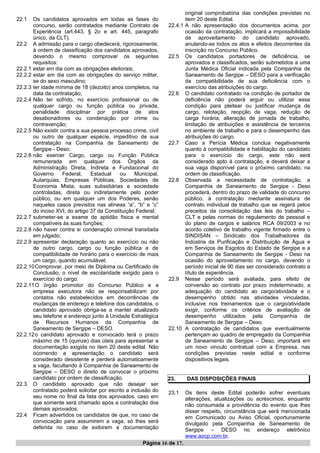 22.1 Os candidatos aprovados em todas as fases do
concurso, serão contratados mediante Contrato de
Experiência (art.443, § 2o e art. 445, paragrafo
único, da CLT).
22.2 A admissão para o cargo obedecerá, rigorosamente,
à ordem de classificação dos candidatos aprovados,
devendo o mesmo comprovar os seguintes
requisitos:
22.2.1 estar em dia com as obrigações eleitorais;
22.2.2 estar em dia com as obrigações do serviço militar,
se do sexo masculino;
22.2.3 ter idade mínima de 18 (dezoito) anos completos, na
data da contratação;
22.2.4 Não ter sofrido, no exercício profissional ou de
qualquer cargo ou função pública ou privada,
penalidade disciplinar por prática de atos
desabonadores ou condenação por crime ou
contravenção;
22.2.5 Não existir contra a sua pessoa processo crime, civil
ou outro de qualquer espécie, impeditivo de sua
contratação na Companhia de Saneamento de
Sergipe - Deso;
22.2.6 não exercer Cargo, cargo ou Função Pública
remunerada em qualquer dos Órgãos da
Administração Direta, Indireta e Fundacional do
Governo Federal, Estadual ou Municipal,
Autarquias, Empresas Públicas, Sociedades de
Economia Mista, suas subsidiárias e sociedade
controladas, direta ou indiretamente pelo poder
público, ou em qualquer um dos Poderes, senão
naqueles casos previstos nas alíneas “a”, “b” e “c”
do inciso XVI, do artigo 37 da Constituição Federal;
22.2.7 submeter-se a exame de aptidão física e mental
compatíveis às suas funções;
22.2.8 não haver contra si condenação criminal transitada
em julgado;
22.2.9 apresentar declaração quanto ao exercício ou não
de outro cargo, cargo ou função pública e de
compatibilidade de horário para o exercício de mais
um cargo, quando acumulável;
22.2.10Comprovar, por meio de Diploma ou Certificado de
Conclusão, o nível de escolaridade exigido para o
exercício do cargo.
22.2.11O órgão promotor do Concurso Público e a
empresa executora não se responsabilizam por
contatos não estabelecidos em decorrências de
mudanças de endereço e telefone dos candidatos, o
candidato aprovado obriga-se a manter atualizado
seu telefone e endereço junto à Unidade Estratégica
de Recursos Humanos da Companhia de
Saneamento de Sergipe – DESO.
22.2.12o candidato aprovado e convocado terá o prazo
máximo de 15 (quinze) dias úteis para apresentar a
documentação exigida no ítem 20 deste edital. Não
ocorrendo a apresentação o candidato será
considerado desistente e perderá automaticamente
a vaga, facultando à Companhia de Saneamento de
Sergipe – DESO o direito de convocar o próximo
candidato por ordem de classificação.
22.3 O candidato aprovado que não desejar ser
contratado poderá solicitar por escrito a inclusão do
seu nome no final da lista dos aprovados, caso em
que somente será chamado após a contratação dos
demais aprovados.
22.4 Ficam advertidos os candidatos de que, no caso de
convocação para assumirem a vaga, só lhes será
deferida no caso de exibirem a documentação
original comprobatória das condições previstas no
item 20 deste Edital.
22.4.1 A não apresentação dos documentos acima, por
ocasião da contratação, implicará a impossibilidade
de aproveitamento do candidato aprovado,
anulando-se todos os atos e efeitos decorrentes da
inscrição no Concurso Público.
22.5 Os candidatos portadores de deficiência, se
aprovados e classificados, serão submetidos a uma
Junta Médica Oficial indicada pela Companhia de
Saneamento de Sergipe – DESO para a verificação
da compatibilidade de sua deficiência com o
exercício das atribuições do cargo.
22.6 O candidato contratado na condição de portador de
deficiência não poderá arguir ou utilizar essa
condição para pleitear ou justificar mudança de
cargo, relotação, reopção de vaga, redução de
carga horária, alteração de jornada de trabalho,
limitação de atribuições e assistência de terceiros
no ambiente de trabalho e para o desempenho das
atribuições do cargo.
22.7 Caso a Perícia Médica conclua negativamente
quanto à compatibilidade e habilitação do candidato
para o exercício do cargo, este não será
considerado apto à contratação, e deverá deixar a
sua vaga disponível para o próximo candidato, na
ordem de classificação.
22.8 Observada a necessidade de contratação, a
Companhia de Saneamento de Sergipe - Deso
procederá, dentro do prazo de validade do concurso
público, à contratação mediante assinatura de
contrato individual de trabalho que se regerá pelos
preceitos da consolidação das leis do trabalho –
CLT e pelas normas do regulamento de pessoal e
do plano de cargos e salários RCA 09/2003 e no
acordo coletivo de trabalho vigente firmado entre o
SINDISAN – Sindicato dos Trabalhadores da
Indústria da Purificação e Distribuição de Água e
em Serviços de Esgotos do Estado de Sergipe e a
Companhia de Saneamento de Sergipe - Deso na
ocasião do aproveitamento no cargo, devendo o
período inicial de 90 dias ser considerado contrato a
título de experiência.
22.9 Nesse período será avaliada, para efeito de
conversão ao contrato por prazo indeterminado, a
adequação do candidato ao cargo/atividade e o
desempenho obtido nas atividades vinculadas,
inclusive nos treinamentos que o cargo/atividade
exigir, conforme os critérios de avaliação de
desempenho utilizados pela Companhia de
Saneamento de Sergipe – Deso.
22.10 A contratação de candidatos que eventualmente
pertençam ao quadro de empregado da Companhia
de Saneamento de Sergipe – Deso, importará em
um novo vinculo contratual com a Empresa, nas
condições previstas neste edital e conforme
dispositivos legais.
23. DAS DISPOSIÇÕES FINAIS
23.1 Os itens deste Edital poderão sofrer eventuais
alterações, atualizações ou acréscimos, enquanto
não consumada a providência do evento que lhes
disser respeito, circunstância que será mencionada
em Comunicado ou Aviso Oficial, oportunamente
divulgado pela Companhia de Saneamento de
Sergipe – DESO no endereço eletrônico
www.aocp.com.br.
Página 16 de 17.
 