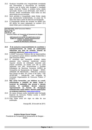 23.2 Qualquer inexatidão e/ou irregularidade constatada
nas informações e documentos do candidato,
mesmo que já tenha sido divulgado o resultado
deste Concurso Público e embora tenha obtido
aprovação, levará a sua eliminação, sem direito a
recurso, sendo considerados nulos todos os atos
decorrentes da sua inscrição.
23.3 Será admitida a impugnação deste Edital, desde
que devidamente fundamentada, no prazo de 10
(dez) dias úteis a partir da data de sua divulgação.
23.4 A impugnação deverá ser enviada via Sedex com
AR dentro do prazo estipulado no subitem 23.3
deste Edital, para o endereço abaixo:
DESTINATÁRIO: AOCP Concursos Públicos
Caixa Postal 131
Maringá– PR
CEP 87.001 – 970
Concurso Público da Companhia de Saneamento de Sergipe -
DESO
(IMPUGNAÇÃO DO EDITAL DE ABERTURA 01/2013)
NOME DO CANDIDATO: XXXXXX XXXXXXXXXXXX
CARGO: XXXXXXXXXXXX
NÚMERO DE INSCRIÇÃO: XXXXXXXX
23.5 É de exclusiva responsabilidade do candidato o
acompanhamento de todas as publicações
referentes aos atos do certame, através do
endereço eletrônico www.aocp.com.br .
23.6 A AOCP Concursos Públicos não se responsabiliza
por quaisquer cursos, textos e apostilas referentes a
este Concurso Público.
23.7 O candidato que necessitar atualizar dados
pessoais e/ou endereço residencial, poderá
requerer através de solicitação assinada pelo
próprio candidato, via (sedex com AR ou carta
registrada com AR), encaminhada à Unidade
Estratégica de Recursos Humanos (UERH) da
Companhia de Saneamento de Sergipe – DESO,
UNIDADE DE NEGÓCIOS – ARACAJU, endereço
Rua Campo do Brito, 331, Praia 13 de Julho – Cep
49.020-380 - Aracaju-SE, aos cuidados da
Comissão Organizadora do Concurso Público nº
01/2013.
23.8 Não serão fornecidas, por telefone ou e-mail,
informações a respeito de datas, locais e
horários de realização das provas e demais
eventos. O candidato deverá observar
rigorosamente as formas de divulgação
estabelecidas neste Edital e demais publicações
no endereço eletrônico www.aocp.com.br.
23.9 Os casos omissos serão resolvidos pela Comissão
Especial do Concurso Público ouvido a AOCP
Concursos Públicos.
23.10 Este Edital entra em vigor na data de sua
publicação.
Aracaju/SE, 30 de abril de 2013.
Antônio Sérgio Ferrari Vargas
Presidente da Companhia de Saneamento de Sergipe -
DESO
Página 17 de 17.
 