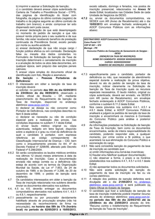 b) imprimir e assinar a Solicitação de Isenção;
c) o candidato deverá anexar cópia autenticada da
Carteira de Trabalho e Previdência Social – CTPS,
das páginas de identificação do titular com
fotografia, da página do último contrato (registro) de
trabalho e da página seguinte ao último contrato de
trabalho (em branco); e ainda: comprovar ter sido
dispensado sem justa causa;
d) anexar declaração de que está desempregado
no momento do pedido de isenção e que não
possuir renda própria para o seu sustento e de sua
família; não estar recebendo benefício de prestação
continuada da Previdência Social, exceto pensão
por morte ou auxílio-acidente;
e) anexar declaração de que não ocupa cargo /
função pública efetiva ou em comissão. Declaração
falsa ou inexata dos dados constantes no
Formulário de Solicitação de Isenção da Taxa de
Inscrição determinará o cancelamento da inscrição
e a anulação de todos os atos dela decorrentes, em
qualquer época, sem prejuízo das sanções penais
cabíveis;
f) anexar cópia simples do documento oficial de
identificação com foto, filiação e assinatura;
4.6 Da Isenção – Pessoas Portadoras de
Deficiência:
4.6.1 O interessado em obter a isenção da taxa de
inscrição deverá:
a) solicitar, no período das 08h do dia 02/05/2013
às 23h59min do dia 09/05/2013, observado o
horário oficial de Brasília – DF, mediante
preenchimento do Requerimento de Isenção da
Taxa de Inscrição, disponível no endereço
eletrônico www.aocp.com.br;
b) declarar se deseja ou não concorrer como
Portador de Deficiência, nas condições descritas no
Item 6 deste edital;
c) declarar se necessita ou não de condição
especial para a realização das provas, nas
condições dispostas no subitem 7.1 deste Edital;
d) enviar laudo médico original ou cópia
autenticada, redigido em letra legível, dispondo
sobre a espécie e o grau ou nível da deficiência da
qual o candidato é portador, com expressa
referência ao código correspondente de
Classificação Internacional de Doença – CID, bem
como o enquadramento previsto no Art. 4º do
Decreto Federal nº 3298/99, alterado pelo Decreto
Federal nº 5.296/2004.
4.6.2 Só serão considerados os laudos médicos emitidos
nos últimos 12 (doze) meses anteriores à data da
realização da inscrição. Caso a documentação
enviada não esteja correta ou a deficiência não
esteja de acordo com os termos da Organização
Mundial da Saúde, da Lei nº 7.853, de 24 de
outubro de 1989, e do Decreto nº 3.298, de 20 de
dezembro de 1999, o pedido de isenção será
indeferido.
4.7 Os candidatos interessados em obter a Isenção da
Taxa de inscrição relacionada nos subitens deverão
enviar os documentos elencados nos subitens
4.4, 4.5 ou 4.6, deverão entregar os documentos
comprobatórios elencados nos subitens 4.4.1, 4.5.1
ou 4.6.1, respectivamente:
4.7.1 pessoalmente ou por procurador devidamente
habilitado através de procuração simples (não há
necessidade do reconhecimento de firma na
procuração), no horário das 08h às 17h (horário
local) no período de 02/05/2013 à 10/05/2013,
exceto sábado, domingo e feriados, nos postos de
inscrição presencial, relacionados no Anexo IV
deste Edital, localizados nas Cidades Sede de cada
Unidade de Negócios da DESO.
4.7.2 ou, enviar os documentos comprobatórios, via
SEDEX com AR (Aviso de Recebimento) até o dia
10/05/2013 em envelope fechado endereçado à
AOCP Concursos Públicos com as informações
abaixo:
DESTINATÁRIO: AOCP Concursos Públicos
Caixa Postal 131
CEP 87.001 – 970
Maringá – PR
Concurso Público da Companhia de Saneamento de Sergipe -
DESO
(ISENÇÃO DA TAXA DE INSCRIÇÃO)
NOME DO CANDIDATO: XXXXXX XXXXXXXXXXXX
CARGO: XXXXXXXXXXXX
NÚMERO DE INSCRIÇÃO: XXXXXXXX
4.7.3 especificamente para o candidato, portador de
deficiência ou não, que necessitar de atendimento
especial durante a realização da prova objetiva,
deverá no ato do pedido de isenção da taxa de
inscrição, indicar claramente na Solicitação de
Isenção da Taxa de Inscrição quais os recursos
especiais necessários. O laudo médico, original ou
cópia autenticada, deverá ser enviado, via SEDEX
com AR (aviso de Recebimento), em envelope
fechado endereçado à AOCP Concursos Públicos,
conforme o subitem 6.11.2 deste Edital.
4.8 Nos casos previstos nos subitens 4.4.1, 4.5.1 e
4.6.1 deste Edital, a AOCP Concursos Públicos
analisará e julgará os pedidos de isenção da taxa de
inscrição e encaminhará os mesmos à Comissão
do Concurso Público para análise e posterior
ratificação.
4.9 As informações prestadas na Solicitação de Isenção
da Taxa de Inscrição, bem como os documentos
encaminhados, serão de inteira responsabilidade do
candidato, podendo responder este, a qualquer
momento, por crime contra a fé pública, o que
acarretará na sua eliminação do Concurso Público e
exoneração do cargo.
4.9.1 Não será concedida isenção do pagamento da taxa
de inscrição ao candidato que:
a) omitir informações e/ou torná-las inverídicas;
b) fraudar e/ou falsificar qualquer documentação;
c) não observar a forma, o prazo e os horários
estabelecidos nos subitens 4.4.1, 4.5.1 e 4.6.1 deste
Edital;
d) não apresentar todos os documentos solicitados.
4.10 Não será aceita solicitação de isenção do
pagamento da taxa de inscrição via fax ou via
correio eletrônico.
4.11 A relação dos pedidos de isenção deferidos será
divulgada até o dia 21/05/2013 no endereço
eletrônico www.aocp.com.br e será publicado no
Diário Oficial do Estado de Sergipe.
4.12 O candidato que tiver a solicitação de isenção da
taxa de inscrição indeferida poderá impetrar recurso
através do endereço eletrônico www.aocp.com.br,
no período das 08h do dia 22/05/2103 até às
23h59min do dia 23/05/2013 através do link:
“Recurso contra o Indeferimento do Requerimento
de Isenção da Taxa de Inscrição”.
Página 4 de 17.
 