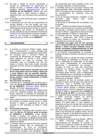 4.13 Se após a análise do recurso, permanecer a
decisão de indeferimento do requerimento de
isenção da taxa, o candidato poderá acessar o
endereço eletrônico www.aocp.com.br até às
23h59min do dia 04/06/2013, realizar uma nova
inscrição, gerar o boleto bancário e efetuar o
pagamento até o seu vencimento para participar do
certame.
4.13.1 A inscrição só será confirmada após a quitação do
boleto bancário.
4.13.2 o interessado que não tiver seu requerimento de
isenção deferido e que não realizar uma nova
inscrição na forma e no prazo estabelecidos neste
Edital estará automaticamente excluído do certame.
4.13.3 os candidatos que tiverem as solicitações de
isenção deferidas já são considerados devidamente
inscritos no Concurso Público e poderão consultar o
status da sua inscrição no endereço eletrônico
www.aocp.com.br, à partir do dia 18/06/2013.
5. DAS INSCRIÇÕES
5.1 A inscrição no Concurso Público implica, desde
logo, o conhecimento e a tácita aceitação pelo
candidato das condições estabelecidas neste Edital.
5.2 As inscrições para o Concurso Público da
Companhia de Saneamento de Sergipe - DESO
serão realizadas via internet e será também
disponibilizado um posto de inscrição com
computador para os candidatos que não tem
acesso a internet. Não serão aceitas inscrições
efetuadas de forma diversa da estabelecida neste
item.
5.3 O candidato poderá efetuar inscrição para mais
de um cargo deste Concurso Público, desde que
a prova objetiva seja em períodos distintos,
devendo observar os períodos de aplicação das
provas (manhã e tarde) estabelecido na Tabela
2.1 deste Edital.
5.4 Das inscrições via internet:
5.4.1 o período para a realização das inscrições será a
partir das 8h do dia 02/05/2013 até às 23h59min
do dia 04/06/2013, observado horário oficial de
Brasília – DF no site: www.aocp.com.br.
5.4.2 o candidato deverá, primeiramente, declarar estar
ciente das condições exigidas para admissão na
função, preencher o Formulário de Solicitação de
Inscrição e se submeter às normas expressas neste
Edital.
5.4.3 após o preenchimento do Formulário de Solicitação
de Inscrição o candidato deverá imprimir o boleto
bancário e efetuar o pagamento da taxa de
inscrição no valor estipulado na Tabela 2.1 deste
Edital.
5.5 Da inscrição presencial:
5.5.1 o período para a realização das inscrições será a
partir das 08h às 17h (horário local) no período
de 02/05/2013 à 04/06/2013, exceto sábado,
domingo e feriados, nos postos de inscrição
presencial, relacionados no Anexo IV deste Edital,
localizados nas Cidades Sede de cada Unidade de
Negócios da DESO.
5.5.2 a inscrição poderá ser feita por terceiros mediante
procuração simples (não há necessidade do
reconhecimento de firma na procuração),
acompanhada de cópia legível do documento de
identidade do candidato e do mandatário. Deverá
ser apresentada para cada candidato inscrito uma
procuração específica, a qual ficará retida.
5.5.3 o candidato inscrito por procuração assume total
responsabilidade pelas informações prestadas na
ficha de inscrição por seu procurador, arcando com
as consequências de eventuais erros de
preenchimento.
5.5.4 no ato da inscrição presencial o candidato, ou seu
procurador legal, deverá estar munido
obrigatoriamente de:
a) documento de identidade RG do candidato e do
procurador;
b) CPF – Cadastro de Pessoa Física do candidato;
5.5.5 após o preenchimento do Formulário de Solicitação
de Inscrição o candidato deverá imprimir o boleto
bancário e efetuar o pagamento da taxa de inscrição
no valor estipulado na Tabela 2.1 deste Edital.
5.6 O candidato terá sua inscrição deferida somente
após o recebimento, pela AOCP Concursos
Públicos, através do banco, da confirmação do
pagamento de sua taxa de inscrição.
5.6.1 o candidato que pagar mais de uma inscrição
para o mesmo período de prova, terá confirmada
apenas a última inscrição realizada, sendo as
demais canceladas independentemente da data
em que os pagamentos tenham sido efetuados.
5.7 É de exclusiva responsabilidade do candidato a
exatidão dos dados cadastrais informados no ato da
inscrição.
5.8 Declaração falsa ou inexata dos dados constantes
no Formulário de Solicitação de Inscrição, bem
como a falsificação de declarações ou de dados
e/ou outras irregularidades na documentação
determinará o cancelamento da inscrição e
anulação de todos os atos dela decorrentes,
implicando em qualquer época, na eliminação
automática do candidato sem prejuízo das
cominações legais cabíveis. Caso a irregularidade
seja constatada após a contratação do candidato, o
mesmo será demitido do cargo pela Companhia de
Saneamento de Sergipe – DESO.
5.9 O pagamento da taxa de inscrição poderá ser
efetuado em toda a rede bancária, até a data de seu
vencimento. Caso o candidato não efetue o
pagamento do seu boleto até a data do vencimento,
o mesmo deverá acessar o endereço eletrônico
www.aocp.com.br, imprimir a segunda via do boleto
bancário e realizar o pagamento até às 23h59m do
dia 05 de junho de 2013. As inscrições realizadas
com pagamento após esta data não serão acatadas.
5.10 A AOCP Concursos Públicos, em nenhuma
hipótese, processará qualquer registro de
pagamento com data posterior à estabelecida no
subitem 5.9 deste edital. O valor referente ao
pagamento da taxa de inscrição não será devolvido
em hipótese alguma, a não ser por anulação plena
deste concurso.
5.11 Não serão aceitas inscrições pagas em cheque que
venha a ser devolvido por qualquer motivo, nem as
pagas em depósito ou transferência bancária e, nem
tampouco, as de programação de pagamento que
não sejam efetivadas.
5.12 A Companhia de Saneamento de Sergipe – DESO e
a AOCP Concursos Públicos não se
responsabilizam por solicitação de inscrição via
internet não recebida por motivos de ordem técnica
dos computadores, falhas de comunicação e/ou
congestionamento das linhas de comunicação, bem
Página 5 de 17.
 