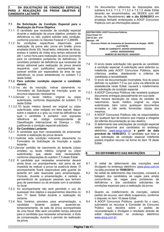 7. DA SOLICITAÇÃO DE CONDIÇÃO ESPECIAL
PARA A REALIZAÇÃO DA PROVA OBJETIVA E
CANDIDATA LACTANTE
7.1 Da Solicitação de Condição Especial para a
Realização da Prova Objetiva
7.1.1 O candidato que necessitar de condição especial
durante a realização da prova objetiva, portador de
deficiência ou não, poderá solicitar esta condição,
conforme previsto no Decreto Federal nº 3.298/99.
7.1.2 As condições específicas disponíveis para
realização da prova são: prova em braille, prova
ampliada (fonte 25), fiscal ledor, intérprete de libras,
acesso à cadeira de rodas e/ou tempo adicional de
até 1 (uma) hora para realização da prova (somente
para os candidatos portadores de deficiência). O
candidato portador de deficiência que necessitar de
tempo adicional para realização da prova deverá
requerê-lo, com justificativa acompanhada de
parecer emitido por especialista da área de sua
deficiência, no prazo estabelecido no subitem 7.3
deste Edital.
7.1.3 Para solicitar condição especial o candidato
deverá:
7.1.3.1no ato da inscrição, indicar claramente no
Formulário de Solicitação de Inscrição quais os
recursos especiais necessários.
7.1.3.2enviar o laudo médico, original ou cópia
autenticada, conforme disposições do subitem 7.3
deste Edital.
7.1.3.2.1O laudo médico deverá ser original ou cópia
autenticada, estar redigido em letra legível, dispor
sobre a espécie e o grau ou nível da deficiência da
qual o candidato é portador, com expressa
referência ao código correspondente de
Classificação Internacional de Doença – CID,
justificando a condição especial solicitado.
7.2 Da Candidata Lactante
7.2.1 A candidata que tiver necessidade de amamentar
durante a realização da prova deverá:
7.2.1.1solicitar esta condição indicando claramente no
Formulário de Solicitação de Inscrição a opção
lactante;
7.2.1.2enviar certidão de nascimento do lactente (cópia
simples) ou laudo médico (original ou cópia
autenticada) que ateste esta necessidade,
conforme disposições do subitem 7.3 deste Edital.
7.2.2 A candidata que necessitar amamentar deverá
ainda levar um acompanhante, sob pena de ser
impedida de realizar a prova na ausência deste. O
acompanhante ficará responsável pela guarda do
lactente em sala reservada para amamentação.
Contudo, durante a amamentação, é vedada a
permanência de quaisquer pessoas que tenham
grau de parentesco ou de amizade com a candidata
no local.
7.2.3 Ao acompanhante não será permitido o uso de
quaisquer dos objetos e equipamentos descritos no
item 17 deste Edital durante a realização do
certame.
7.2.4 Nos horários previstos para amamentação, a
candidata lactante poderá ausentar-se,
temporariamente, da sala de prova acompanhada
de uma fiscal. Não será concedido tempo adicional
para a candidata que necessitar amamentar, a título
de compensação, durante o período de realização
da prova.
7.3 Os documentos referentes às disposições dos
subitens 6.4.2, 7.1.2, 7.1.3.2 e 7.2.1.2 deste Edital
deverão ser encaminhados, via SEDEX com AR
(Aviso de Recebimento) até o dia 05/06/2013 em
envelope fechado endereçado a AOCP Concursos
Públicos com as informações abaixo:
DESTINATÁRIO: AOCP Concursos Públicos
Caixa Postal 131
CEP 87.001 – 970
Maringá – PR
Concurso Público da Companhia de Saneamento de Sergipe - DESO
(LACTANTE)
NOME DO CANDIDATO: XXXXXX XXXXXXXXXXXX
CARGO: XXXXXXXXXXXX
NÚMERO DE INSCRIÇÃO: XXXXXXXX
7.4 O envio desta solicitação não garante ao candidato
a condição especial. A solicitação será deferida ou
indeferida pela AOCP Concursos Públicos, após
criteriosa análise, obedecendo a critérios de
viabilidade e razoabilidade.
7.5 O envio da documentação incompleta, fora do prazo
definido no subitem 7.3 ou por outra via diferente da
estabelecida neste Edital, causará o indeferimento
da solicitação da condição especial.
7.5.1 A AOCP Concursos Públicos não receberá qualquer
documento entregue pessoalmente em sua sede.
7.6 Não haverá devolução da cópia da certidão de
nascimento, laudo médico original ou cópia
autenticada, bem como quaisquer documentos
enviados e não serão fornecidas cópias dos
mesmos.
7.7 A AOCP Concursos Públicos não se responsabiliza
por qualquer tipo de extravio que impeça a chegada
da referida documentação ao seu destino.
7.8 O deferimento das solicitações de condição especial
estará disponível aos candidatos no endereço
eletrônico www.aocp.com.br a partir da data
provável de 18/06/2013. O candidato que tiver a
sua solicitação de condição especial indeferida
poderá impetrar recurso na forma do item 18 deste
Edital.
8. DO DEFERIMENTO DAS INSCRIÇÕES
8.1 O edital de deferimento das inscrições será
divulgado no endereço eletrônico www.aocp.com.br
na data provável de 18/06/2013.
8.2 No edital de deferimento das inscrições, constará a
listagem dos candidatos às vagas para ampla
concorrência, às vagas para portadores de
deficiência e dos candidatos solicitantes de
condições especiais para a realização da prova.
8.3 Quanto ao indeferimento de inscrição, caberá
pedido de recurso, sem efeito suspensivo, conforme
o disposto no item 18 deste Edital.
8.4 A AOCP Concursos Públicos, quando for o caso,
submeterá os recursos à Comissão do Concurso
Público que decidirá sobre o pedido de
reconsideração e divulgará o resultado através de
edital disponibilizado no endereço eletrônico
www.aocp.com.br.
Página 7 de 17.
 