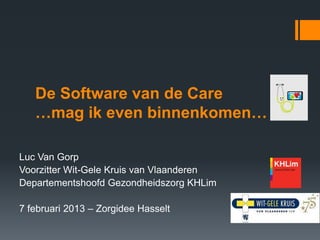 De Software van de Care
   …mag ik even binnenkomen…

Luc Van Gorp
Voorzitter Wit-Gele Kruis van Vlaanderen
Departementshoofd Gezondheidszorg KHLim

7 februari 2013 – Zorgidee Hasselt
 