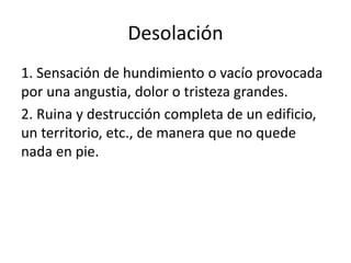 Desolación
1. Sensación de hundimiento o vacío provocada
por una angustia, dolor o tristeza grandes.
2. Ruina y destrucción completa de un edificio,
un territorio, etc., de manera que no quede
nada en pie.
 
