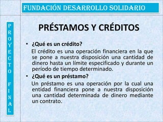 PRÉSTAMOS Y CRÉDITOS¿Qué es un crédito?     El crédito es una operación financiera en la que se pone a nuestra disposición una cantidad de dinero hasta un límite especificado y durante un período de tiempo determinado.¿Qué es un préstamo?    Un préstamo es una operación por la cual una entidad financiera pone a nuestra disposición una cantidad determinada de dinero mediante un contrato. 