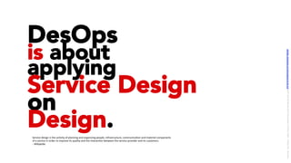 DesOps
is about
applying
Service Design
on
Design.Service	design	is	the	ac/vity	of	planning	and	organizing	people,	infrastructure,	communica/on	and	material	components	
of	a	service	in	order	to	improve	its	quality	and	the	interac/on	between	the	service	provider	and	its	customers.	
-	Wikipedia	
LICENSE:	A*ribu/on	4.0	Interna/onal	(CC	BY	4.0)	Samir	Dash	@	Red	Hat	UI/UX	Community	of	Prac/ce,	2018	–	DesOps	101	:	Overview.		
 