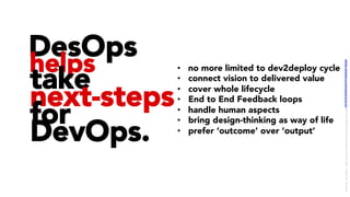 DesOps
helps
take
next-steps
for
DevOps.
•  no more limited to dev2deploy cycle
•  connect vision to delivered value
•  cover whole lifecycle
•  End to End Feedback loops
•  handle human aspects
•  bring design-thinking as way of life
•  prefer ‘outcome’ over ‘output’
LICENSE:	A*ribu/on	4.0	Interna/onal	(CC	BY	4.0)	Samir	Dash	@	Red	Hat	UI/UX	Community	of	Prac/ce,	2018	–	DesOps	101	:	Overview.		
 