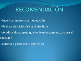 Ingerir alimentos con moderación

Realizar ejercicios físicos al aire libre

Acudir al doctor para que les de un tratamiento, ya sea el
adecuado

Sentirse a gusto con tu apariencia
 