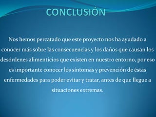 Nos hemos percatado que este proyecto nos ha ayudado a
conocer más sobre las consecuencias y los daños que causan los
desórdenes alimenticios que existen en nuestro entorno, por eso
   es importante conocer los síntomas y prevención de éstas
 enfermedades para poder evitar y tratar, antes de que llegue a
                     situaciones extremas.
 