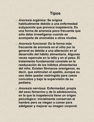 Tipos
Anorexia orgánica: Se origina
habitualmente debido a una enfermedad
subyacente que provoca inapetencia. Es
una forma de anorexia poco frecuente que
sólo debe investigarse cuando se
acompañe de anomalías a otros niveles.
Anorexia funcional: Es la forma más
frecuente de anorexia en el niño por lo
general es debida a una alteración en el
desarrollo del hábito alimentario. Algunas
veces repercute en la talla y en el peso. El
tratamiento fundamental consiste en la
reeducación de los hábitos alimentarios
del niño. Existen fármacos orexígenos, es
decir, que estimulan el apetito, aunque su
uso debe quedar restringido para casos
concretos y bajo la supervisión de su
pediatra.
Anorexia nerviosa: Enfermedad, propia
del sexo femenino y de la adolescencia,
en la que la inapetencia tiene un origen
psicológico; inicialmente conservan el
hambre pero se niegan a comer para
adelgazar y mejorar su imagen corporal.
 