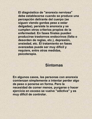 El diagnóstico de "anorexia nerviosa"
debe establecerse cuando se produce una
percepción delirante del cuerpo (se
siguen viendo gordas pese a estar
delgadas), persiste la anorexia y se
cumplen otros criterios propios de la
enfermedad. En fases finales pueden
producirse trastornos endocrinos (falta o
desorden de reglas, etc.), depresión,
ansiedad, etc. El tratamiento en fases
avanzadas puede ser muy difícil y
requiere, entre otras medidas,
psicoterapia.
Síntomas
En algunos casos, las personas con anorexia
comienzan simplemente a intentar perder algo
de peso o ponerse en forma. Pero la
necesidad de comer menos, purgarse o hacer
ejercicio en exceso se vuelve "adictiva" y es
muy difícil de controlar.
 