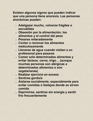 Existen algunos signos que pueden indicar
que una persona tiene anorexia. Las personas
anoréxicas pueden:
Adelgazar mucho, volverse frágiles o
escuálidas
Obsesión por la alimentación, los
alimentos y el control del peso
Pesarse reiteradamente
Contar o racionar los alimentos
meticulosamente
Llenarse de agua cuando visitan a un
profesional para pesarse
Comer solo determinados alimentos y
evitar lácteos, carne, trigo… (aunque
muchas personas son alérgicas a
determinados alimentos o son
vegetarianas)
Realizar ejercicio en exceso
Sentirse gordo/a
Aislarse socialmente, especialmente para
evitar comidas o festejos donde se sirven
comida
Deprimirse, sentirse sin energía y sentir
frío frecuentemente
 