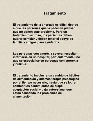 Tratamiento
El tratamiento de la anorexia es difícil debido
a que las personas que la padecen piensan
que no tienen este problema. Para un
tratamiento exitoso, los pacientes deben
querer cambiar y deben tener el apoyo de
familia y amigos para ayudarlos.
Las personas con anorexia severa necesitan
internarse en un hospital, particularmente uno
que se especialice en personas con anorexia
y bulimia.
El tratamiento involucra un cambio de hábitos
de alimentación y además terapia psicológica
por el tiempo necesario, hasta que se logren
cambiar los sentimientos de culpa,
aceptación social y baja autoestima, que
están causando los problemas de
alimentación.
 